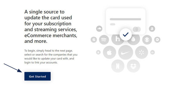 Image that includes text on the left and a graphic on the right. The text says: A single source to update the card used for your subscription and streaming services, eCommerce merchants, and more. To begin, simply head to the next page, select or search for the companies that you would like to update your card with, and log in to link your accounts. The graphic is mostly white and gray and shows a simple credit card graphic with a dark blue checkmark in a white circle, on top of many gray circles with a white logo in the middle. The logos include companies like CBS, Apple, Nike, Netflix and Dropbox. At the very bottom select the Get Started button to proceed.
