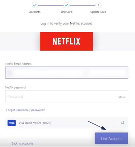 Image of Accounts and Link Card. This sample image includes the red Netflix logo, and fields to fill in the following: Netflix Email Address, Netflix password with a show password option, a Forgot username/password link and the card you have selected. At the very bottom is a purple Link Account button. There is also an option to select Back to accounts.